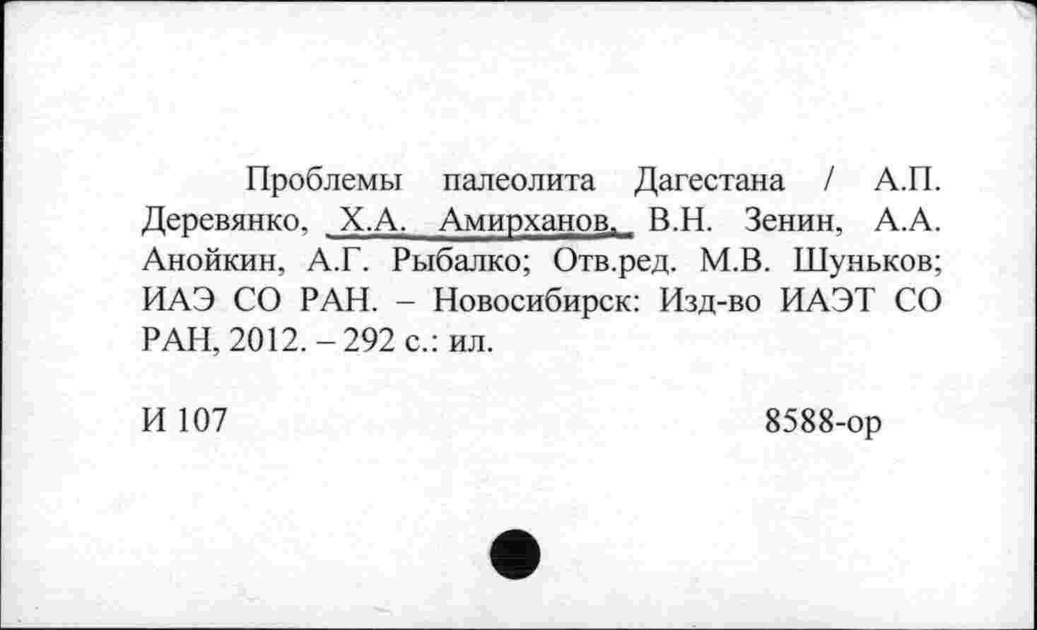 ﻿Проблемы палеолита Дагестана / А.П. Деревянко, Х.А. Амирханов, В.Н. Зенин, А.А. Анойкин, А.Г. Рыбалко; Отв.ред. М.В. Шуньков; ИАЭ СО РАН. - Новосибирск: Изд-во ИАЭТ СО РАН, 2012.-292 с.: ил.
И 107
8588-ор